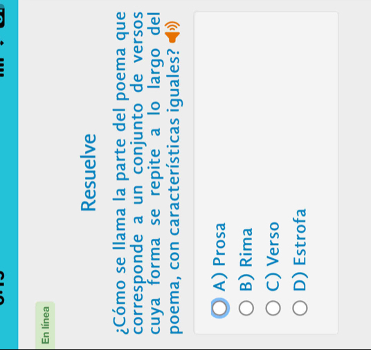 En línea
Resuelve
¿Cómo se llama la parte del poema que
corresponde a un conjunto de versos
cuya forma se repite a lo largo del
poema, con características iguales?
A) Prosa
B) Rima
C) Verso
D) Estrofa