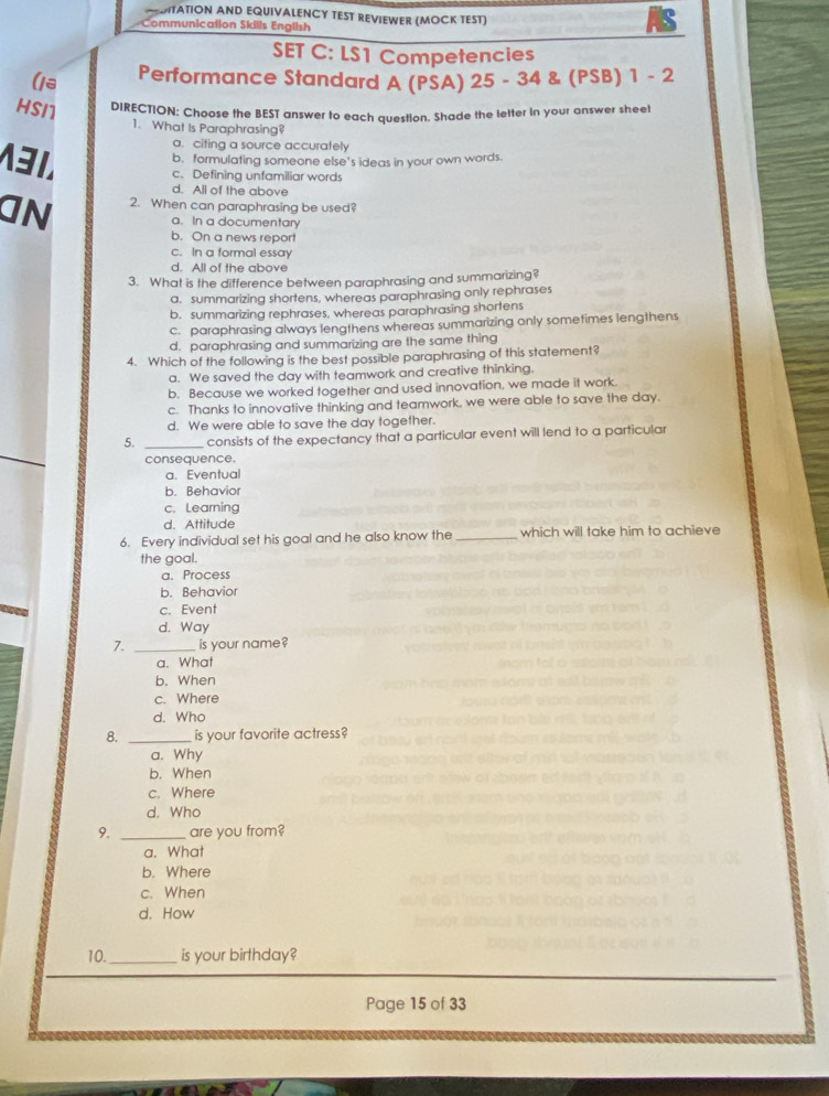 MTATION AND EQUIVALENCY TEST REVIEWER (MOCK TEST)
Communication Skills English
SET C: LS1 Competencies
(18 Performance Standard A (PSA) 25 - 34 & (PSB) 1 - 2
HS/1 DIRECTION: Choose the BEST answer to each question. Shade the letter in your answer sheet
1. What Is Paraphrasing?
a. citing a source accurately
b. formulating someone else's ideas in your own words.
3. c. Defining unfamiliar words
d. All of the above
an 2. When can paraphrasing be used?
a. In a documentary
b. On a news report
c. In a formal essay
d. All of the above
3. What is the difference between paraphrasing and summarizing?
a. summarizing shortens, whereas paraphrasing only rephrases
b. summarizing rephrases, whereas paraphrasing shortens
c. paraphrasing always lengthens whereas summarizing only sometimes lengthens
d. paraphrasing and summarizing are the same thing
4. Which of the following is the best possible paraphrasing of this statement?
a. We saved the day with teamwork and creative thinking.
b. Because we worked together and used innovation, we made it work.
c. Thanks to innovative thinking and teamwork, we were able to save the day.
d. We were able to save the day together.
5. _consists of the expectancy that a particular event will lend to a particular
consequence.
a. Eventual
b. Behavior
c. Learning
d. Attitude
6. Every individual set his goal and he also know the _which will take him to achieve
the goal.
a. Process
b. Behavior
c. Event
d. Way
7. _is your name?
a. What
b. When
c. Where
d. Who
8. _is your favorite actress?
a. Why
b. When
c. Where
d. Who
9. _are you from?
a. What
b. Where
c. When
d. How
10._ is your birthday?
Page 15 of 33