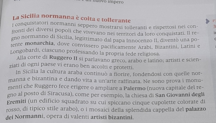 inuovo impero 
La Sicilia normanna è colta e tollerante 
F 
I conquistatori normanni seppero mostrarsi tolleranti e rispettosi nei con- 3
fronti dei diversi popoli che vivevano nei territori da loro conquistati. Il re- in 
gno normanno di Sicilia, legittimato dal papa Innocenzo II, diventò una po- r 
tente monarchia, dove convissero pacificamente Arabi, Bizantini, Latini e 
Longobardi, ciascuno professando la propria fede religiosa. 
Alla corte di Ruggero II si parlavano greco, arabo e latino; artisti e scien- 
ziati di ogni paese vi erano ben accolti e protetti. 
In Sicilia la cultura araba continuò a fiorire, fondendosi con quelle nor- 
manna e bizantina e dando vita a un’arte raffinata. Ne sono prova i monu- 
menti che Ruggero fece erigere o ampliare a Palermo (nuova capitale del re- 
gno al posto di Siracusa), come per esempio, la chiesa di San Giovanni degli 
Eremiti (un edificio squadrato su cui spiccano cinque cupolette colorate di 
rosso, di tipico stile arabo), o i mosaici della splendida cappella del palazzo 
dei Normanni, opera di valenti artisti bizantini.