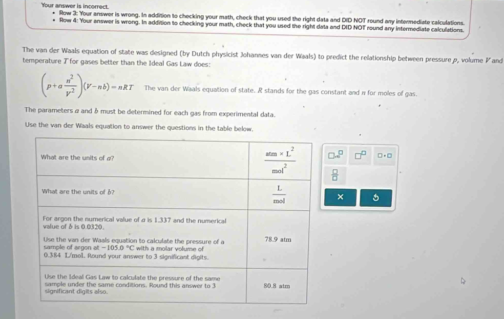 Your answer is incorrect.
Row 3: Your answer is wrong. In addition to checking your math, check that you used the right data and DID NOT round any intermediate calculations.
Row 4: Your answer is wrong. In addition to checking your math, check that you used the right data and DID NOT round any intermediate calculations.
The van der Waals equation of state was designed (by Dutch physicist Johannes van der Waals) to predict the relationship between pressure p, volume ◤and
temperature ブ for gases better than the Ideal Gas Law does:
(p+a n^2/V^2 )(V-nb)=nRT The van der Waals equation of state. R stands for the gas constant and n for moles of gas.
The parameters α and b must be determined for each gas from experimental data.
Use the van der Waals equation to answer the questions in the table below.
□ .∈fty^(□) □^(□) □ · □
 □ /□  
×