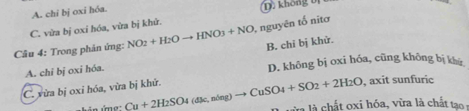 A. chi bj oxi hóa. D. không bị b
C. vừa bj oxi hóa, vừa bị khử.
Câu 4: Trong phản ứng: NO_2+H_2Oto HNO_3+NO ), nguyên tố nitơ
B. chỉ bị khử.
A. chi bị oxi hóa. D. không bị oxi hóa, cũng không bị khứ
, axit sunfuric
C. vừa bị oxi hóa, vừa bị khử. Cu+2H_2SO_4(dJe,ning)to CuSO_4+SO_2+2H_2O à là chất oxi hóa, va là chất t