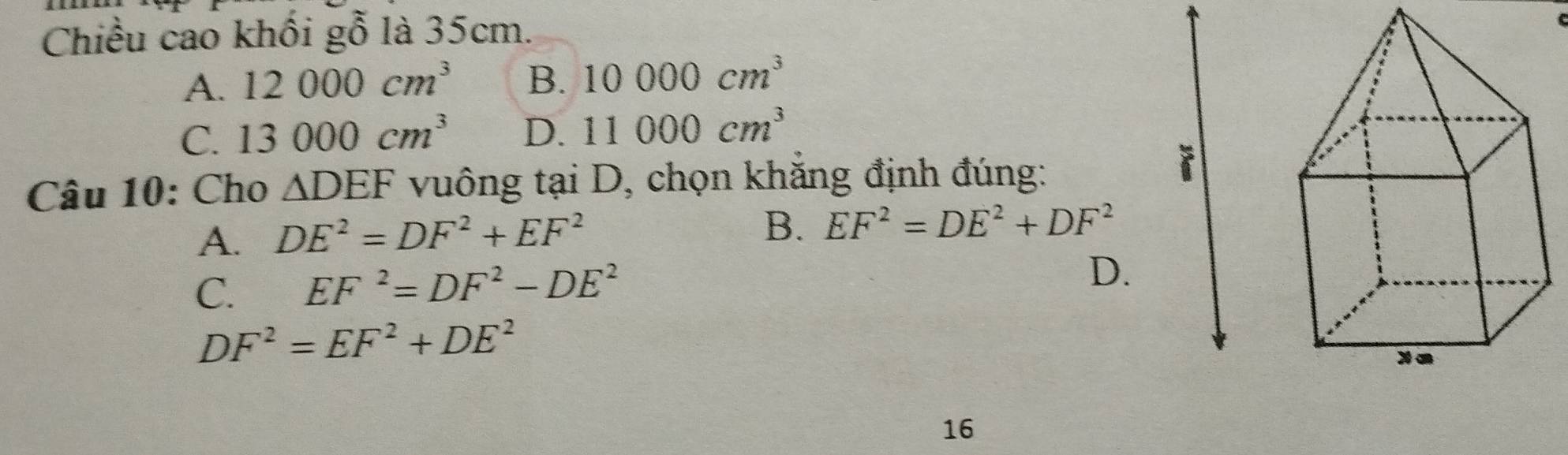 Chiều cao khối gỗ là 35cm.
A. 12000cm^3 B. 10000cm^3
C. 13000cm^3 D. 11000cm^3
Câu 10: Cho △ DEF vuông tại D, chọn khắng định đúng:
A. DE^2=DF^2+EF^2
B. EF^2=DE^2+DF^2
C. EF^2=DF^2-DE^2
D.
DF^2=EF^2+DE^2
16