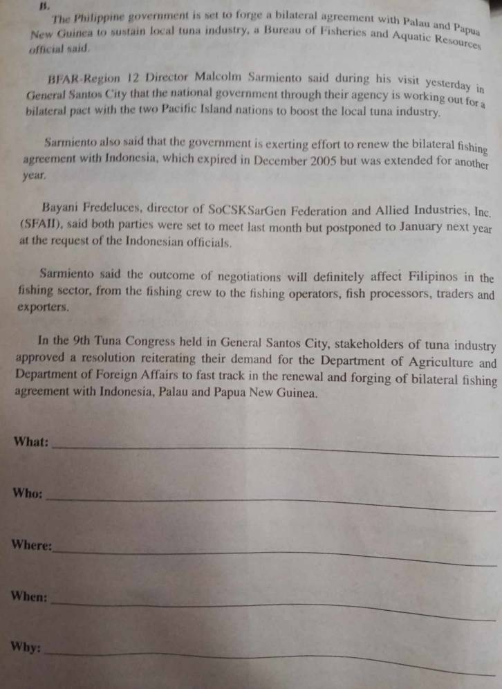 The Philippine government is set to forge a bilateral agreement with Palau and Papua 
New Guinea to sustain local tuna industry, a Bureau of Fisheries and Aquatic Resources 
official said. 
BFAR-Region 12 Director Malcolm Sarmiento said during his visit yesterday in 
General Santos City that the national government through their agency is working out for a 
bilateral pact with the two Pacific Island nations to boost the local tuna industry. 
Sarmiento also said that the government is exerting effort to renew the bilateral fishing 
agreement with Indonesia, which expired in December 2005 but was extended for another
year. 
Bayani Fredeluces, director of SoCSKSarGen Federation and Allied Industries, Inc. 
(SFAII), said both parties were set to meet last month but postponed to January next year
at the request of the Indonesian officials. 
Sarmiento said the outcome of negotiations will definitely affect Filipinos in the 
fishing sector, from the fishing crew to the fishing operators, fish processors, traders and 
exporters. 
In the 9th Tuna Congress held in General Santos City, stakeholders of tuna industry 
approved a resolution reiterating their demand for the Department of Agriculture and 
Department of Foreign Affairs to fast track in the renewal and forging of bilateral fishing 
agreement with Indonesia, Palau and Papua New Guinea. 
What:_ 
Who:_ 
Where: 
_ 
_ 
When: 
Why:_