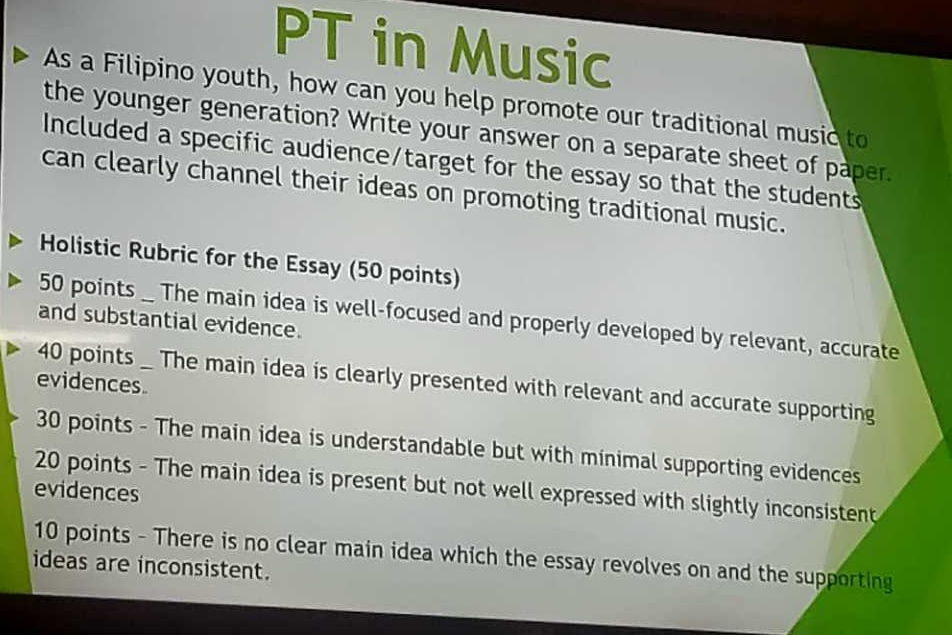 PT in Music 
As a Filipino youth, how can you help promote our traditional music to 
the younger generation? Write your answer on a separate sheet of paper. 
Included a specific audience/target for the essay so that the students 
can clearly channel their ideas on promoting traditional music. 
Holistic Rubric for the Essay (50 points)
50 points _ The main idea is well-focused and properly developed by relevant, accurate 
and substantial evidence.
40 points _ The main idea is clearly presented with relevant and accurate supporting 
evidences
30 points - The main idea is understandable but with minimal supporting evidences 
evidences 20 points - The main idea is present but not well expressed with slightly inconsistent
10 points - There is no clear main idea which the essay revolves on and the supporting 
ideas are inconsistent.