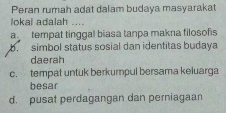 Peran rumah adat dalam budaya masyarakat
lokal adalah ....
a. tempat tinggal biasa tanpa makna filosofis
b. simbol status sosial dan identitas budaya
daerah
c. tempat untuk berkumpul bersama keluarga
besar
d. pusat perdagangan dan perniagaan