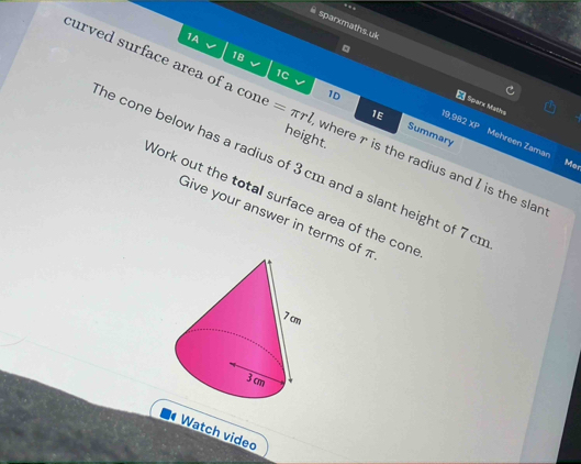 sparxmaths. ul 
1A 
18 
curved surface area of a con =π rl
1C 
Sparx Maths 
1E 
10 Summary 
13.3 XP Mehreen Zaman 
height. 
he cone below has a radius of 3 cm and a slant height of 7 cr where r is the radius and I is the slan 
Mer 
Work out the total surface area of the cone 
Give your answer in terms of π
Watch video