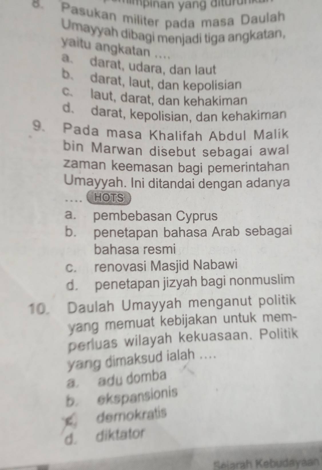 Pasukan militer pada masa Daulah
Umayyah dibagi menjadi tiga angkatan,
yaitu angkatan ....
a、 darat, udara, dan laut
b. darat, laut, dan kepolisian
c. laut, darat, dan kehakiman
d. darat, kepolisian, dan kehakiman
9、 Pada masa Khalifah Abdul Malik
bin Marwan disebut sebagai awal
zaman keemasan bagi pemerintahan
Umayyah. Ini ditandai dengan adanya
HOTS
a. pembebasan Cyprus
b. penetapan bahasa Arab sebagai
bahasa resmi
c. renovasi Masjid Nabawi
d. penetapan jizyah bagi nonmuslim
10. Daulah Umayyah menganut politik
yang memuat kebijakan untuk mem-
perluas wilayah kekuasaan. Politik
yang dimaksud ialah ....
a adu domba
b ekspansionis
demokratis
d. diktator
Seiarah Kebudayaan