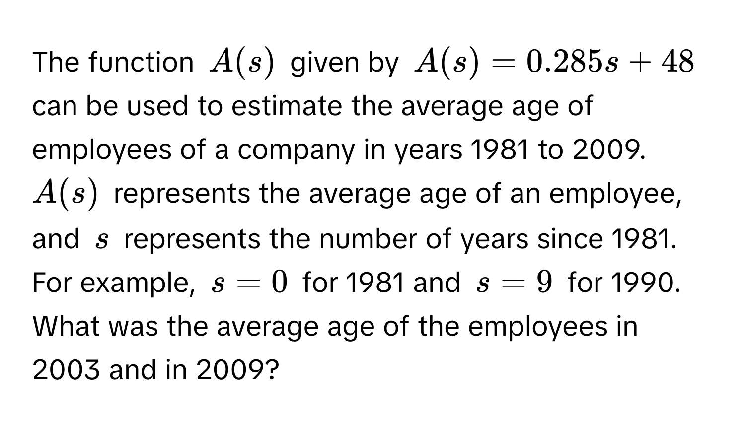 The function $A(s)$ given by $A(s) = 0.285s + 48$ can be used to estimate the average age of employees of a company in years 1981 to 2009. $A(s)$ represents the average age of an employee, and $s$ represents the number of years since 1981. For example, $s = 0$ for 1981 and $s = 9$ for 1990. What was the average age of the employees in 2003 and in 2009?