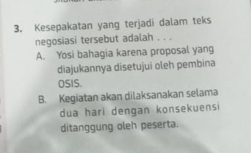 Kesepakatan yang terjadi dalam teks
negosiasi tersebut adalah . . .
A. Yosi bahagia karena proposal yang
diajukannya disetujui oleh pembina
OSIS.
B. Kegiatan akan dilaksanakan selama
dua hari dengan konsekuensi
ditanggung oleh peserta.