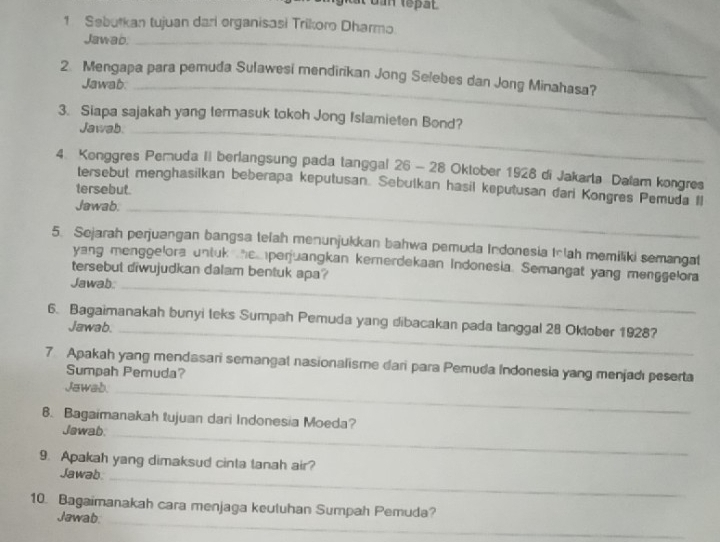 Sebutkan tujuan dari organisasi Trikoro Dharmo 
Jawab._ 
2. Mengapa para pemuda Sulawesi mendirikan Jong Selebes dan Jong Minahasa? 
Jawab._ 
3. Siapa sajakah yang termasuk tokoh Jong Islamieten Bond? 
Jawab._ 
4. Konggres Pemuda II berlangsung pada tanggal 26 - 28 Oktober 1928 di Jakarta Dalam kongres 
tersebut menghasilkan beberapa keputusan. Sebulkan hasil keputusan dari Kongres Pemuda Il 
tersebut. 
Jawab._ 
5. Sejarah perjuangan bangsa telah menunjukkan bahwa pemuda Indonesia Inlah memiliki semangat 
yang menggelora untuk hemperjuangkan kemerdekaan Indonesia. Semangat yang menggelora 
tersebut diwujudkan dalam bentuk apa? 
Jawab:_ 
6. Bagaimanakah bunyi teks Sumpah Pemuda yang dibacakan pada tanggal 28 Oktober 1928? 
Jawab._ 
7 Apakah yang mendasari semangal nasionalisme dari para Pemuda Indonesia yang menjadı peserta 
Sumpah Pemuda? 
Jawab._ 
8. Bagaimanakah tujuan dari Indonesia Moeda? 
Jawab_ 
9. Apakah yang dimaksud cinta tanah air? 
Jawab._ 
_ 
10. Bagaimanakah cara menjaga keutuhan Sumpah Pemuda? 
Jawab.