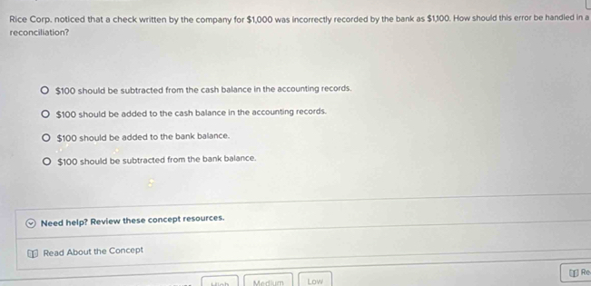 Rice Corp. noticed that a check written by the company for $1,000 was incorrectly recorded by the bank as $1,100. How should this error be handled in a
reconciliation?
$100 should be subtracted from the cash balance in the accounting records.
$100 should be added to the cash balance in the accounting records.
$100 should be added to the bank balance.
$100 should be subtracted from the bank balance.
Need help? Review these concept resources.
Read About the Concept
Medium Low [ Re