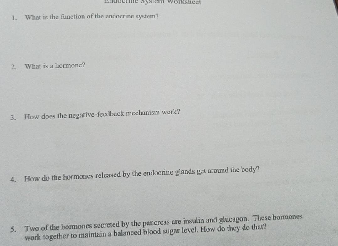 Endberme System Wörksheet 
1. What is the function of the endocrine system? 
2. What is a hormone? 
3. How does the negative-feedback mechanism work? 
4. How do the hormones released by the endocrine glands get around the body? 
5. Two of the hormones secreted by the pancreas are insulin and glucagon. These hormones 
work together to maintain a balanced blood sugar level. How do they do that?