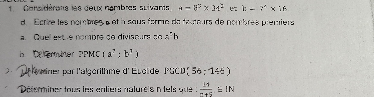 Considérons les deux nombres suivants, a=8^3* 34^2 et b=7^4* 16. 
d. Écrire les nombresà et b sous forme de facteurs de nombres premiers 
a. Quel est e nombre de diviseurs de a^5b
b. Xerminer PPMC (a^2;b^3)
Uriner par l'algorithme d' Euclide PGCD(56;146)
Déterminer tous les entiers naturels n tels que :  14/n+5 ;∈ IN