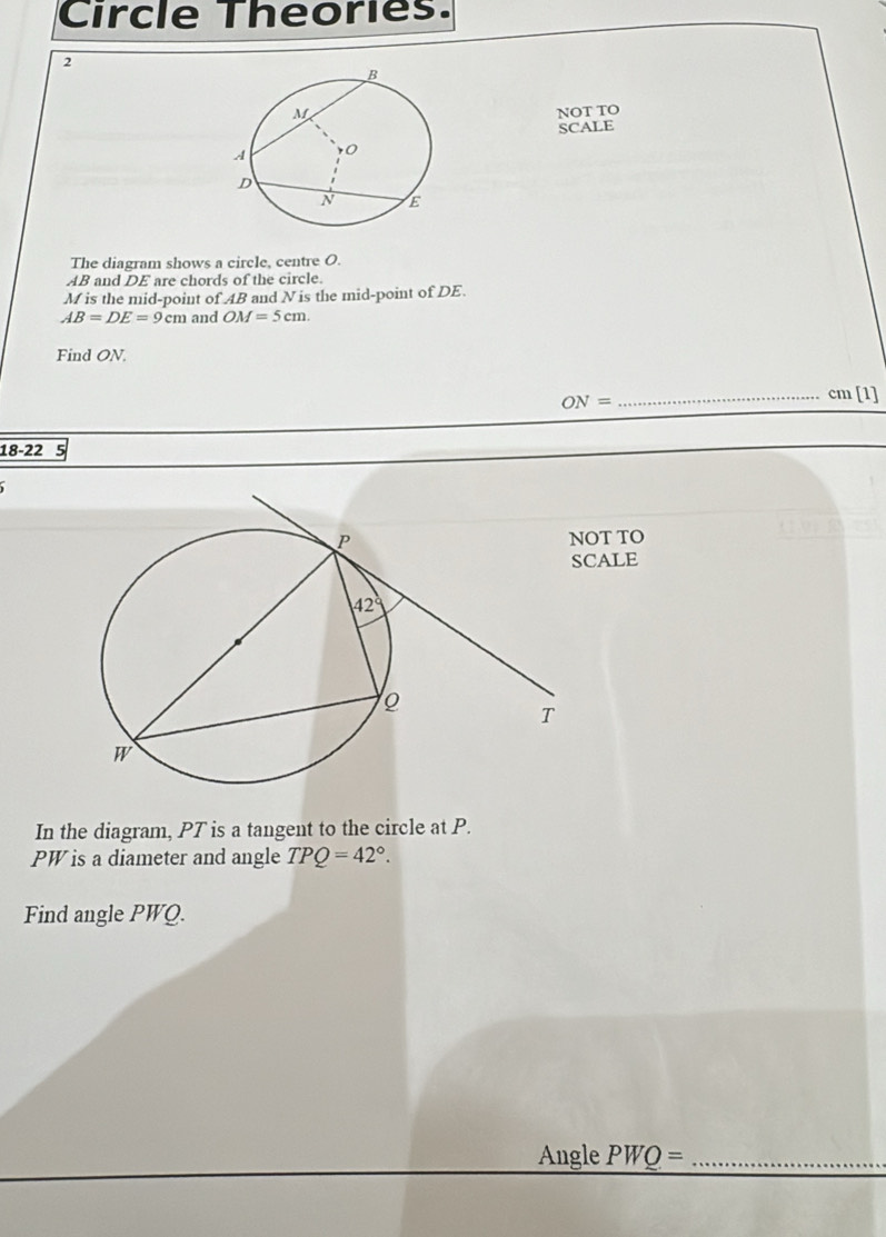 Circle Theories. 
2 
NOT TO 
SCALE 
The diagram shows a circle, centre O.
AB and DE are chords of the circle.
M is the mid-point of AB and N is the mid-point of DE.
AB=DE=9cm and OM=5cm. 
Find ON.
ON= _
cm[1]
18-22 
OT TO 
CALE 
In the diagram, PT is a tangent to the circle at P.
PW is a diameter and angle TPQ=42°. 
Find angle PWQ. 
Angle PWQ= _