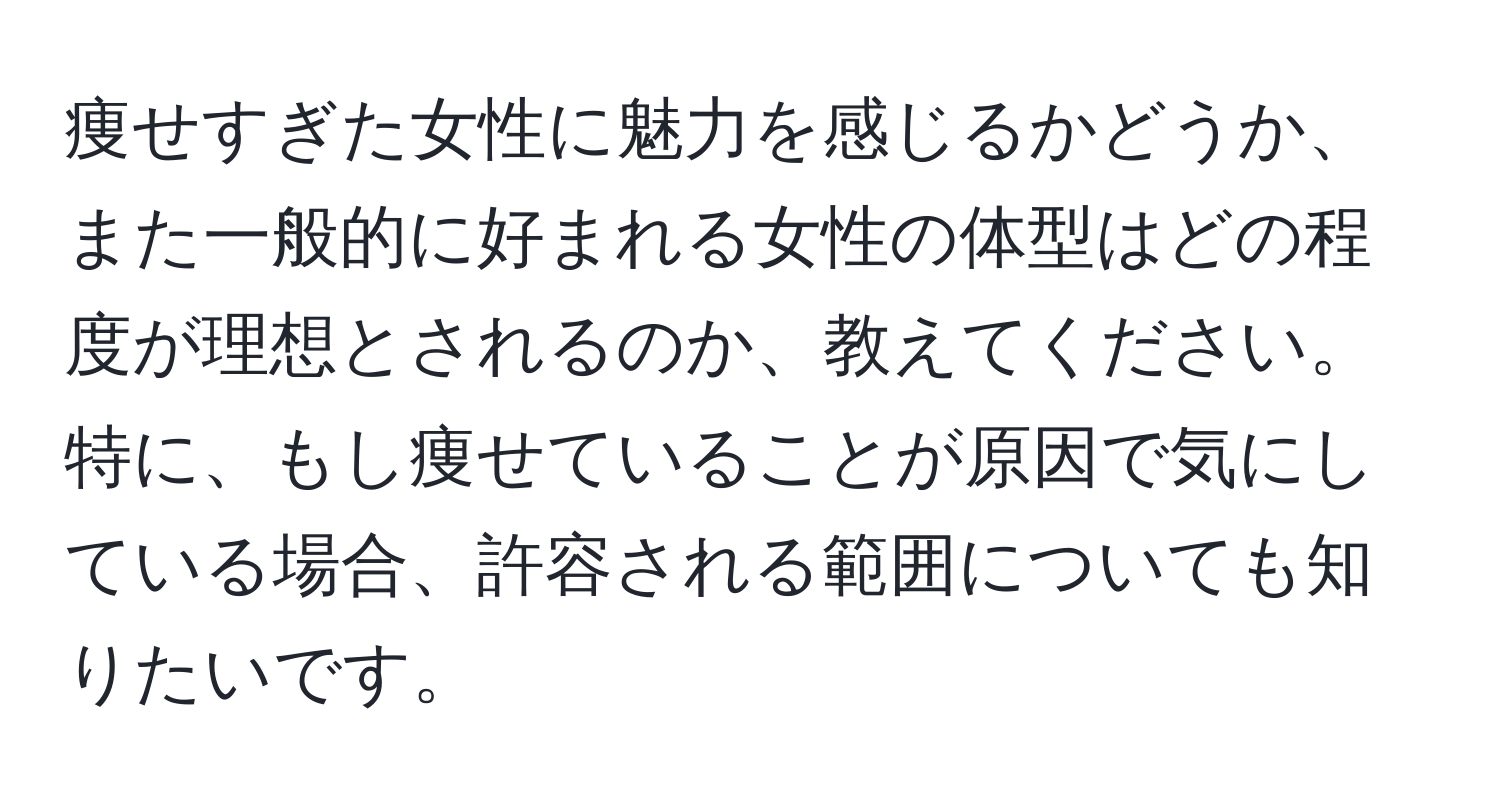 痩せすぎた女性に魅力を感じるかどうか、また一般的に好まれる女性の体型はどの程度が理想とされるのか、教えてください。特に、もし痩せていることが原因で気にしている場合、許容される範囲についても知りたいです。