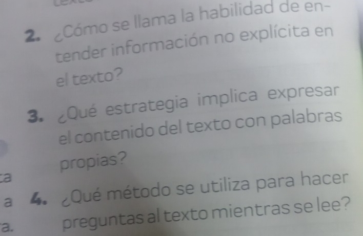 2ª Cómo se llama la habilidad de en- 
tender información no explícita en 
el texto? 
3. ¿Qué estrategia implica expresar 
el contenido del texto con palabras 
propias? 
a 
a 4. Qué método se utiliza para hacer 
a. preguntas al texto mientras se lee?