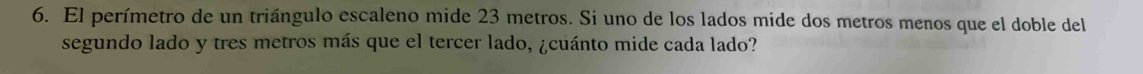 El perímetro de un triángulo escaleno mide 23 metros. Si uno de los lados mide dos metros menos que el doble del 
segundo lado y tres metros más que el tercer lado, ¿cuánto mide cada lado?