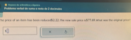 Repaso de aritmética y álgebra 
Problema verbal de suma o resta de 2 decimales 
The price of an item has been reduced $2.22.The new sale price is $77.69.What was the original price? 
×