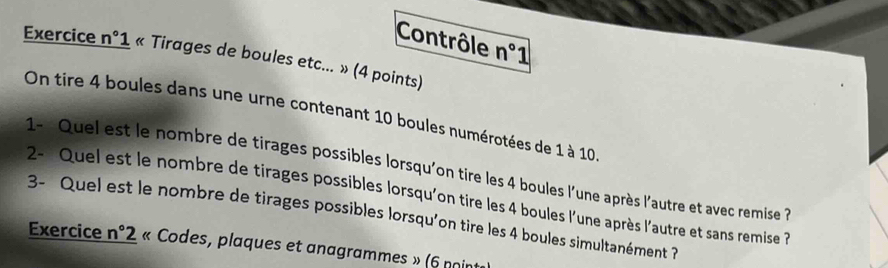 Contrôle n° 1 
Exercice n°1 « Tirages de boules etc... » (4 points) 
On tire 4 boules dans une urne contenant 10 boules numérotées de 1 à 10
1- Quel est le nombre de tirages possibles lorsqu'on tire les 4 boules l'une après l'autre et avec remise ? 
2- Quel est le nombre de tirages possibles lorsqu'on tire les 4 boules l'une après l'autre et sans remise ? 
3- Quel est le nombre de tirages possibles lorsqu’on tire les 4 boules simultanément ? 
Exercice n°2 « Codes, plaques et anagrammes » (6 noin