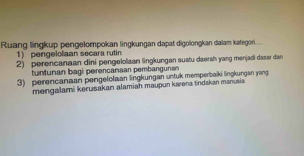 Ruang lingkup pengelompokan lingkungan dapat digolongkan dalam kategori....
1) pengelolaan secara rutin
2) perencanaan dini pengelolaan lingkungan suatu daerah yang menjadi dasar dan
tuntunan bagi perencanaan pembangunan
3) perencanaan pengelolaan lingkungan untuk memperbaiki lingkungan yang
mengalami kerusakan alamiah maupun karena tindakan manusia