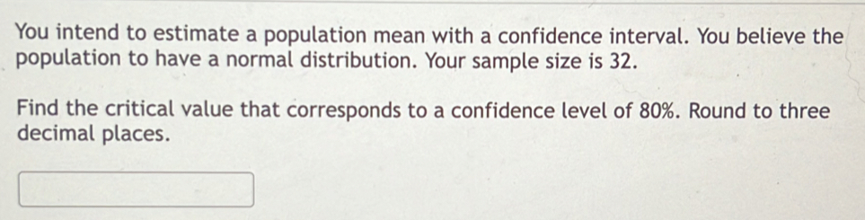 You intend to estimate a population mean with a confidence interval. You believe the 
population to have a normal distribution. Your sample size is 32. 
Find the critical value that corresponds to a confidence level of 80%. Round to three 
decimal places.