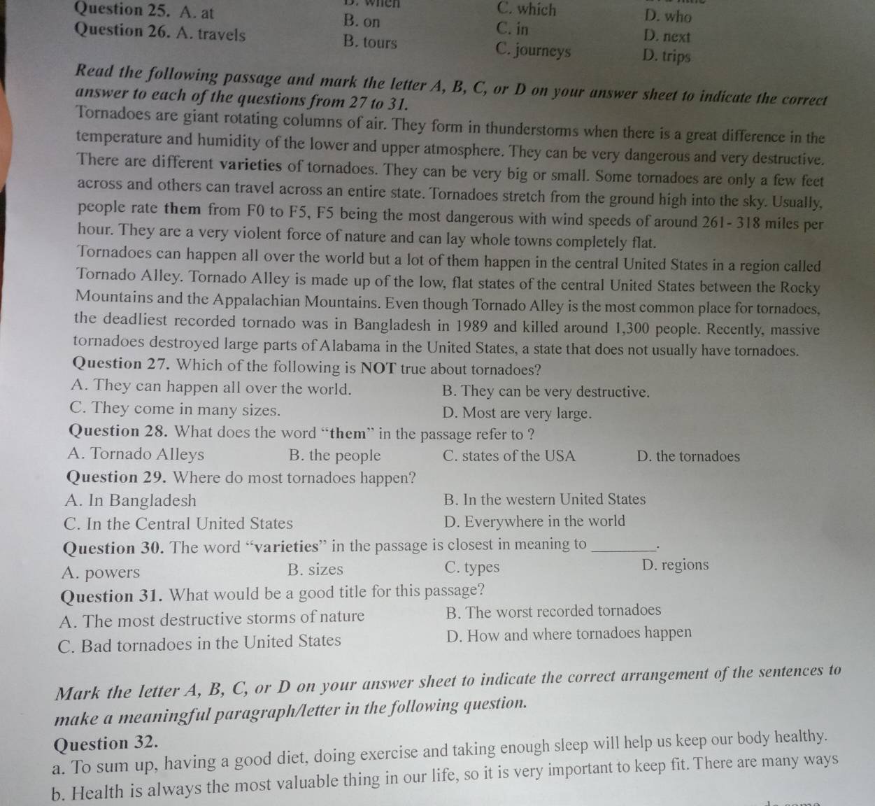 when C. which D. who
Question 25. A. at B. on D. next
C. in
Question 26. A. travels B. tours C. journeys D. trips
Read the following passage and mark the letter A, B, C, or D on your answer sheet to indicate the correct
answer to each of the questions from 27 to 31.
Tornadoes are giant rotating columns of air. They form in thunderstorms when there is a great difference in the
temperature and humidity of the lower and upper atmosphere. They can be very dangerous and very destructive.
There are different varieties of tornadoes. They can be very big or small. Some tornadoes are only a few feet
across and others can travel across an entire state. Tornadoes stretch from the ground high into the sky. Usually,
people rate them from F0 to F5, F5 being the most dangerous with wind speeds of around 261- 318 miles per
hour. They are a very violent force of nature and can lay whole towns completely flat.
Tornadoes can happen all over the world but a lot of them happen in the central United States in a region called
Tornado Alley. Tornado Alley is made up of the low, flat states of the central United States between the Rocky
Mountains and the Appalachian Mountains. Even though Tornado Alley is the most common place for tornadoes,
the deadliest recorded tornado was in Bangladesh in 1989 and killed around 1,300 people. Recently, massive
tornadoes destroyed large parts of Alabama in the United States, a state that does not usually have tornadoes.
Question 27. Which of the following is NOT true about tornadoes?
A. They can happen all over the world. B. They can be very destructive.
C. They come in many sizes. D. Most are very large.
Question 28. What does the word “them” in the passage refer to ?
A. Tornado Alleys B. the people C. states of the USA D. the tornadoes
Question 29. Where do most tornadoes happen?
A. In Bangladesh B. In the western United States
C. In the Central United States D. Everywhere in the world
Question 30. The word “varieties” in the passage is closest in meaning to _.
A. powers B. sizes C. types D. regions
Question 31. What would be a good title for this passage?
A. The most destructive storms of nature B. The worst recorded tornadoes
C. Bad tornadoes in the United States D. How and where tornadoes happen
Mark the letter A, B, C, or D on your answer sheet to indicate the correct arrangement of the sentences to
make a meaningful paragraph/letter in the following question.
Question 32.
a. To sum up, having a good diet, doing exercise and taking enough sleep will help us keep our body healthy.
b. Health is always the most valuable thing in our life, so it is very important to keep fit. There are many ways