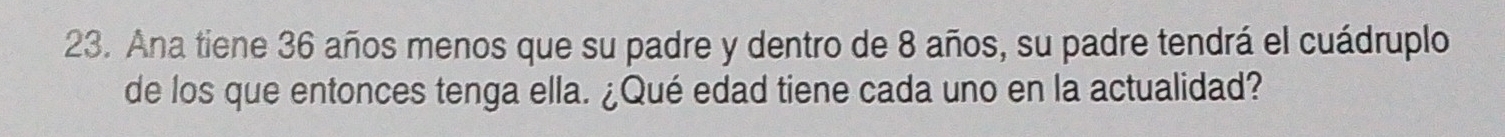 Ana tiene 36 años menos que su padre y dentro de 8 años, su padre tendrá el cuádruplo 
de los que entonces tenga ella. ¿Qué edad tiene cada uno en la actualidad?