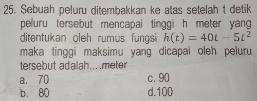 Sebuah peluru ditembakkan ke atas setelah t detik
peluru tersebut mencapai tinggi h meter yan 
ditentukan oleh rumus fungsi h(t)=40t-5t^2
maka tinggi maksimu yang dicapai oleh peluru
tersebut adalah.... meter
a. 70 c. 90
b. 80 d. 100