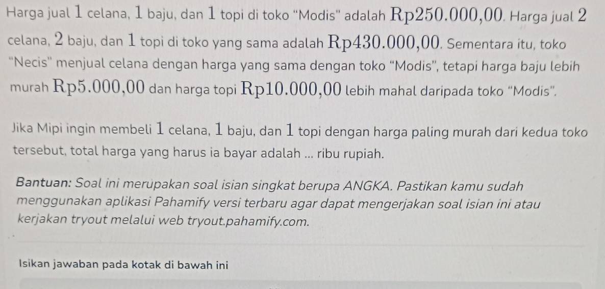 Harga jual 1 celana, 1 baju, dan 1 topi di toko “Modis” adalah Rp250.000,00. Harga jual 2
celana, 2 baju, dan 1 topi di toko yang sama adalah Rp430.000,00. Sementara itu, toko 
''Necis'' menjual celana dengan harga yang sama dengan toko “Modis”, tetapi harga baju lebih 
murah Rp5.000,00 dan harga topi Rp10.000,00 lebih mahal daripada toko “Modis”. 
Jika Mipi ingin membeli 1 celana, 1 baju, dan 1 topi dengan harga paling murah dari kedua toko 
tersebut, total harga yang harus ia bayar adalah ... ribu rupiah. 
Bantuan: Soal ini merupakan soal isian singkat berupa ANGKA. Pastikan kamu sudah 
menggunakan aplikasi Pahamify versi terbaru agar dapat mengerjakan soal isian ini atau 
kerjakan tryout melalui web tryout.pahamify.com. 
Isikan jawaban pada kotak di bawah ini