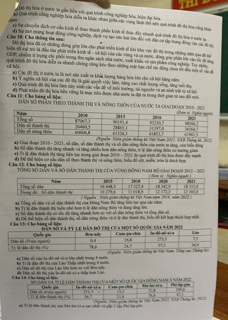 Đô thị hóa ở nước ta gắn liền với quá trình công nghiệp hóa, hiện đại hóa.
hau.
b) Quá trình công nghiệp hóa diễn ra khác nhau giữa các vùng lãnh thổ nên quá trình đô thị hóa cũng khác
c) Sự chuyển dịch cơ cấu kinh tế thao thành phần kinh tế thúc đầy nhanh quá trình đô thị hóa ở nước ta.
Câu 10: Cho thông tin sau:
d) Sự mở mang hoạt động công nghiệp, dịch vụ tạo sức hút lớn đối với dân cư tập trung đông vào các đô thị
Đô thị hóa đã có những đóng góp lớn cho phát triển kinh tế khi khu vực đô thị trong những năm qua đã thể
hiện rõ vai trò là đầu tàu phát triển kinh tế - xã hội của các vùng và cả nước, đóng góp phần lớn vào tốc độ tăng
GDP, chiếm tỉ trọng chi phối trong thu ngân sách nhà nước, xuất khẩu và sản phẩm công nghiệp. Tuy nhiên,
quá trình đô thị hóa diễn ra nhanh chóng cũng kéo theo những mặt hạn chế tác động chưa tốt đến một số vấn đề
xã hội.
a) Các đô thị ở nước ta là nơi sản xuất ra khấi lượng hàng hóa lớn cho xã hội hàng năm.
b) Ý nghĩa xã hội của các đô thị là giải quyết việc làm, nâng cao chất lượng sống, tăng tuổi thọ.
c) Quá trình đô thị hóa làm này sinh các vấn đề về môi trường, tài nguyên và an ninh trật tự xã hội.
d) Phát triển đô thị hóa bền vững là mục tiêu được nhà nước ta đặt ra trong thời gian từ sau đổi mới.
Câu 11: Cho băng số liệu:
DÂN SÔ PHÂN THEO THÀNH THị VÀ NÔNG THÔN CủA NƯỚC TA GIAI ĐOẠN 2010 - 202
(Nguồn: Niên giám thống kê Việt Nam 2021, NXB Thống kê, 2022)
a) Giai đoạn 2010 - 2021, số dân, số dân thành thị và số dân nông thôn của nước ta tăng, còn biến động
b) Số dân thành thị tăng nhanh và tăng nhiều hơn dân nông thôn, tỉ lệ dân nông thôn xu hướng giảm.
c) Tỉ lệ dân thành thị tăng liên tục trong giai đoạn 2010 - 2021 do quá trình đô thị hóa được đầy mạnh.
d) Để thể hiện cơ cấu dân số theo thành thị và nông thôn, biểu đồ cột, miền, tròn là thích hợp.
* Câu 12: Cho bảng số liệu:
TÔNG SÓ DẤN VÀ SÓ DÂN THÀNH THị CủA VỦNG ĐỒNG NAM Bộ GIAI đOẠN 2015 - 2021
( Nguồn : Niên giám 
a) Tổng số dân và số dân thành thị của Đông Nam Bộ tăng liên tục qua các năm.
b) Tỉ lệ dân thành thị luôn nhỏ hơn tỉ lệ dân nông thôn và đang tăng lên.
c) Số dân thành thị có tốc độ tăng nhanh hơn so với số dân nông thôn và tổng dân số.
d) Để thể hiện số dân thành thị, số dân nông thôn và tỉ lệ dân thành thị, biểu đồ kết hợp thích hợp nhật.
Câu 13: Cho bảng số liệu:
dân đô thị của một sớ quốc gia năm 2022
a) Dân số của In-đô-nê-xi-a lớn nhất trong 4 nước.
b) Tỉ lệ dân đô thị của Lào Thấp nhất trong 4 nước.
c) Dân số đô thị của Lào lớn hơn so với Bru-nây.
d) Dân số đô thị của In-đô-nê-xi-a thấp hơn Lào.
Câu 14: Cho bảng số liệu:
hành THị Của mộT SÓ QUỚc GIA đỒnG naM Á năm 2022
(Nguồn: Niên giám thông
a) Tỉ lệ dân thành thị của Ma-lai-xi-a cao nhất và gắp 2 lần Phi-lip-pìn.