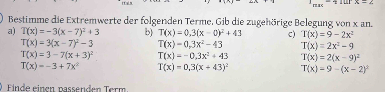 max für x=2
1_max=4
Bestimme die Extremwerte der folgenden Terme. Gib die zugehörige Belegung von x an.
a) T(x)=-3(x-7)^2+3 b) T(x)=0,3(x-0)^2+43 c) T(x)=9-2x^2
T(x)=3(x-7)^2-3
T(x)=0,3x^2-43
T(x)=2x^2-9
T(x)=3-7(x+3)^2
T(x)=-0,3x^2+43
T(x)=2(x-9)^2
T(x)=-3+7x^2
T(x)=0,3(x+43)^2
T(x)=9-(x-2)^2
inde einen passenden Term