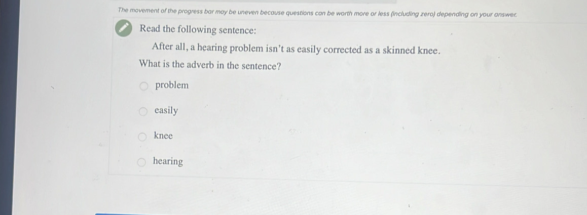 The movement of the progress bar may be uneven because questions can be worth more or less (including zero) depending on your answer.
Read the following sentence:
After all, a hearing problem isn’t as easily corrected as a skinned knee.
What is the adverb in the sentence?
problem
easily
knee
hearing