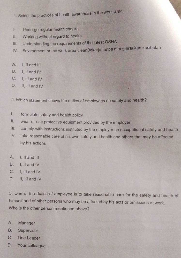 Select the practices of health awareness in the work area.
I. Undergo regular health checks
II. Working without regard to health
III. Understanding the requirements of the latest OSHA
IV. Environment or the work area cleanBekerja tanpa menghiraukan kesihatan
A. I, II and III
B. I, II and IV
C. I, III and IV
D. II, III and IV
2. Which statement shows the duties of employees on safety and health?
I. formulate safety and health policy
II. wear or use protective equipment provided by the employer
III. comply with instructions instituted by the employer on occupational safety and health
IV. take reasonable care of his own safety and health and others that may be affected
by his actions
A. I, II and III
B. I, II and IV
C. I, III and IV
D. II, III and IV
3. One of the duties of employee is to take reasonable care for the safety and health of
himself and of other persons who may be affected by his acts or omissions at work.
Who is the other person mentioned above?
A. Manager
B. Supervisor
C. Line Leader
D. Your colleague