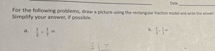 Date
_
For the following problems, draw a picture using the rectangular fraction model and write the answer.
Simplify your answer, if possible.
b.
a.  1/2 - 1/7 =  3/5 - 1/2 =