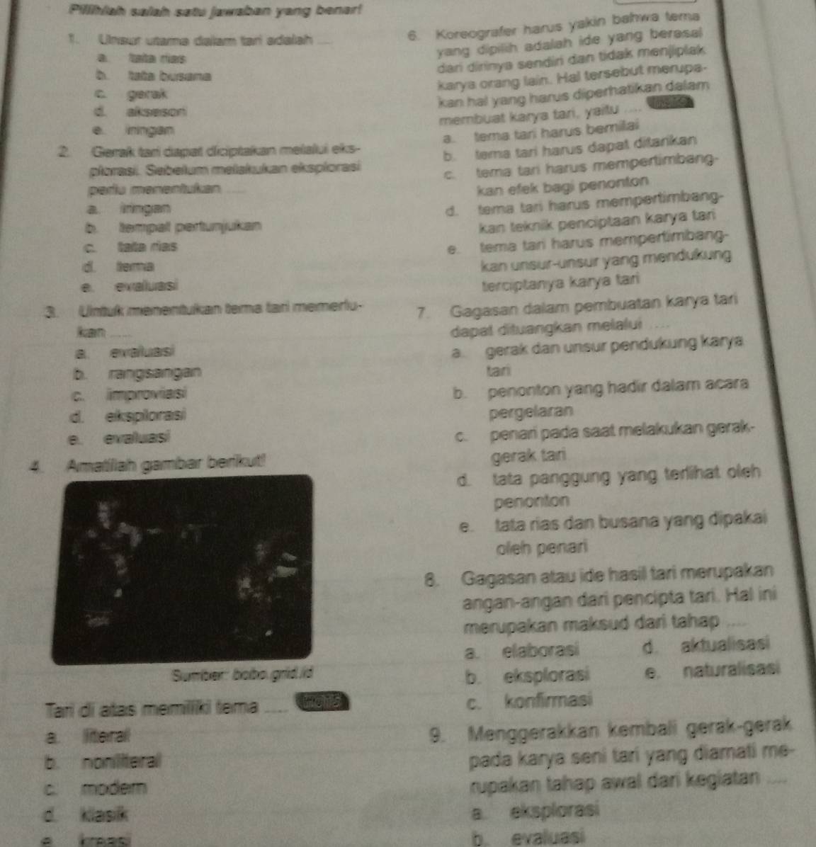 Pillhiah saiah satu jawaban yang benar!
1. Unsur utamə dalam tar adalah
6. Koreografer harus yakin bahwa tema
a tata rías
yang dipilih adalah ide yang berasal
dari dirinya sendir dan tidak menjiplak
b tata busana
karya orang lain. Hal tersebut merupa-
c. gerak
kan hal yang harus diperhatikan dalam
d. akseson mers
membuat karya tari, yaitu
e iningan
a. tema tari harus bemilai
2. Gerak tari dapat diciptakan melalui eks-
ploras. Sebełum mełakukan eksplorasi b. tema tari harus dapat ditarikan
c. tema tari harus mempertimbang-
periu menentukan kan efek bagi penonton
a irngan
b. tempalt pertunjukan d. tema tari harus mempertimbang-
kan teknik penciptaan karya tar
c. tata rías
e. tema tani harus mempertimbang-
d. tema
kan unsur-unsur yang mendukung
e. exaluasi terciptanya karya tari
3. Untuk menentukan tema tar memerfu-
7. Gagasan dalam pembuatan karya tari
kan dapal dituangkan melalui
a. evaluasi
a. gerak dan unsur pendukung karya
b. rangsangan tair
c. improviasi
b. penonton yang hadir dalam acara
d. eksplorasi pergelaran
e. evaluasi
c. penari pada saat melakukan gerak-
4. Amatiliah gambar berikut!
gerak tari
d. tata panggung yang terihat oleh
penonton
e. tata rias dan busana yang dipakai
oleh penari
8. Gagasan atau ide hasil tari merupakan
angan-angan dari pencipta tari. Hal ini
merupakan maksud dari tahap .,
a. elaborasi d. aktualisasi
Sumber: bobo.grldid b. eksplorasi e. naturalisasi
Tarì di atas memiiki tema _wors c. konfirmasi
a. literall
9. Menggerakkan kembali gerak-gerak
b. noniteral
pada karya seni tari yang diamati me-
c. moder
rupakan tahap awal dari kegiatan _
d. klasik a. eksplorasi
b evaluasi