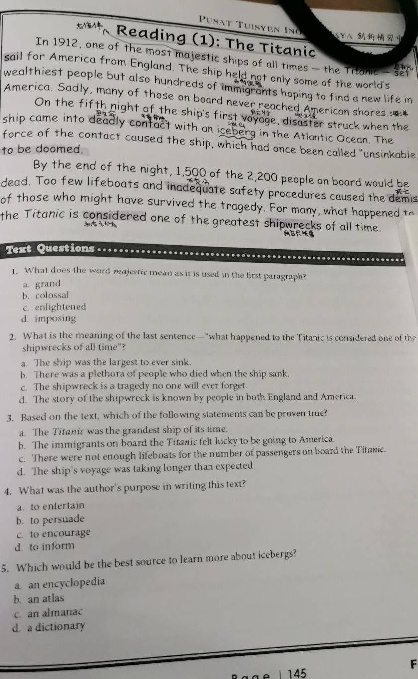 Pu sat Tuisyen I 
AYA 
, Reading (1): The Titanic
In 1912, one of the most majestic ships of all times — the Titanic - set
sail for America from England. The ship held not only some of the world's
wealthiest people but also hundreds of immigrants hoping to find a new life in
America. Sadly, many of those on board never reached American shores.
On the fifth night of the ship's first voyage, disaster struck when the
ship came into deadly contact with an iceberg in the Atlantic Ocean. The
force of the contact caused the ship, which had once been called “unsinkable
to be doomed.
By the end of the night, 1,500 of the 2,200 people on board would be
dead. Too few lifeboats and inadequate safety procedures caused the demis
of those who might have survived the tragedy. For many, what happened to
the Titanic is considered one of the greatest shipwrecks of all time.

Text Questions
1. What does the word majestic mean as it is used in the first paragraph?
a. grand
b. colossal
c. enlightened
d. imposing
2. What is the meaning of the last sentence—“what happened to the Titanic is considered one of the
shipwrecks of all time”?
a. The ship was the largest to ever sink.
b. There was a plethora of people who died when the ship sank.
c. The shipwreck is a tragedy no one will ever forget.
d. The story of the shipwreck is known by people in both England and America.
3. Based on the text, which of the following statements can be proven true?
a. The Titanic was the grandest ship of its time.
b. The immigrants on board the Titanic felt lucky to be going to America.
c. There were not enough lifeboats for the number of passengers on board the Titanic.
d. The ship’s voyage was taking longer than expected.
4. What was the author's purpose in writing this text?
a. to entertain
b. to persuade
c. to encourage
d. to inform
5. Which would be the best source to learn more about icebergs?
a. an encyclopedia
b. an atlas
c. an almanac
d. a dictionary
F
145