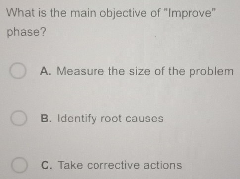 What is the main objective of "Improve"
phase?
A. Measure the size of the problem
B. Identify root causes
C. Take corrective actions