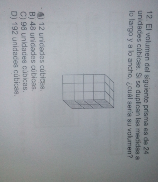 El volumen del siguiente prisma es de 24
unidades cúbicas. Si se duplican las medidas a
lo largo y a lo ancho, ¿cuál sería su volumen?
() 12 unidades cúbicas.
B) 48 unidades cúbicas.
C) 96 unidades cúbicas.
D) 192 unidades cúbicas.