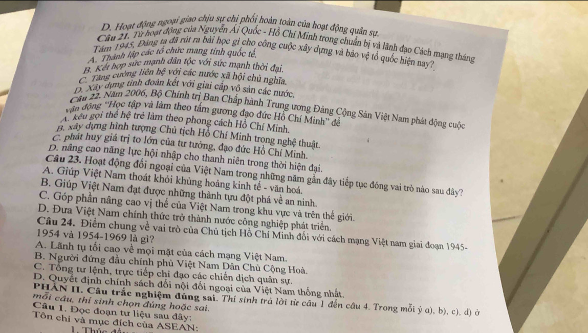 D. Hoạt động ngoại giao chịu sự chi phối hoàn toàn của hoạt động quân sự
Cầu 21. Từ hoạt động của Nguyễn Ái Quốc - Hồ Chí Minh trong chuẩn bị và lãnh đạo Cách mạng tháng
Tăm 1945, Đảng ta đã rút ra bài học gỉ cho công cuộc xây dựng và bảo vệ tổ quốc hiện nay?
A. Thành lập các tổ chức mang tính quốc tế
B. Kết hợp sức mạnh dân tộc với sức mạnh thời đại.
C. Tăng cường liên hệ với các nước xã hội chủ nghĩa.
D. Xây dựng tỉnh đoàn kết với giai cấp vô sản các nước.
Cău 22. Năm 2006, Bộ Chính trị Ban Chấp hành Trung ương Đảng Cộng Sản Việt Nam phát động cuộc
vận động 'Học tập và làm theo tấm gương đạo đức Hồ Chí Minh” đề
A. kếu gọi thể hệ trẻ làm theo phong cách Hồ Chí Minh
B. xây dựng hình tượng Chủ tịch Hồ Chí Minh trong nghệ thuật
C. phát huy giá trị to lớn của tư tưởng, đạo đức Hồ Chí Minh.
D. nâng cao năng lực hội nhập cho thanh niên trong thời hiện đại.
Câu 23. Hoạt động đối ngoại của Việt Nam trong những năm gần đây tiếp tục đóng vai trò nào sau đây?
A. Giúp Việt Nam thoát khỏi khùng hoảng kinh tế - văn hoá.
B. Giúp Việt Nam đạt được những thành tựu đột phá về an ninh.
C. Góp phần nâng cao vị thế của Việt Nam trong khu vực và trên thế giới.
D. Đưa Việt Nam chính thức trở thành nước công nghiệp phát triển.
Câu 24. Điểm chung về vai trò của Chủ tịch Hồ Chí Minh đối với cách mạng Việt nam giai đoạn 1945-
1954 và 1954-1969 là gì?
A. Lãnh tụ tối cao về mọi mặt của cách mạng Việt Nam.
B. Người đứng đầu chính phủ Việt Nam Dân Chủ Cộng Hoà.
C. Tổng tư lệnh, trực tiếp chỉ đạo các chiến dịch quân sự.
D. Quyết định chính sách đối nội đối ngoại của Việt Nam thống nhất.
PHẢN II. Câu trắc nghiệm đúng sai. Thí sinh trả lời từ cầu 1 đến câu 4. Trong mỗi ý a), b), c), d) ở
mỗi cầu, thí sinh chọn đúng hoặc sai.
Câu 1. Đọc đoạn tư liệu sau đây:
Tôn chỉ và mục đích của ASEAN:
Thúc đ i