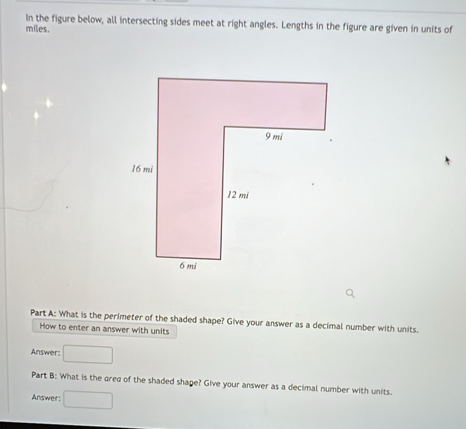 In the figure below, all intersecting sides meet at right angles. Lengths in the figure are given in units of 
miles. 
Part A: What is the perimeter of the shaded shape? Give your answer as a decimal number with units. 
How to enter an answer with units 
Answer: 
Part B: What is the area of the shaded shape? Give your answer as a decimal number with units. 
Answer: