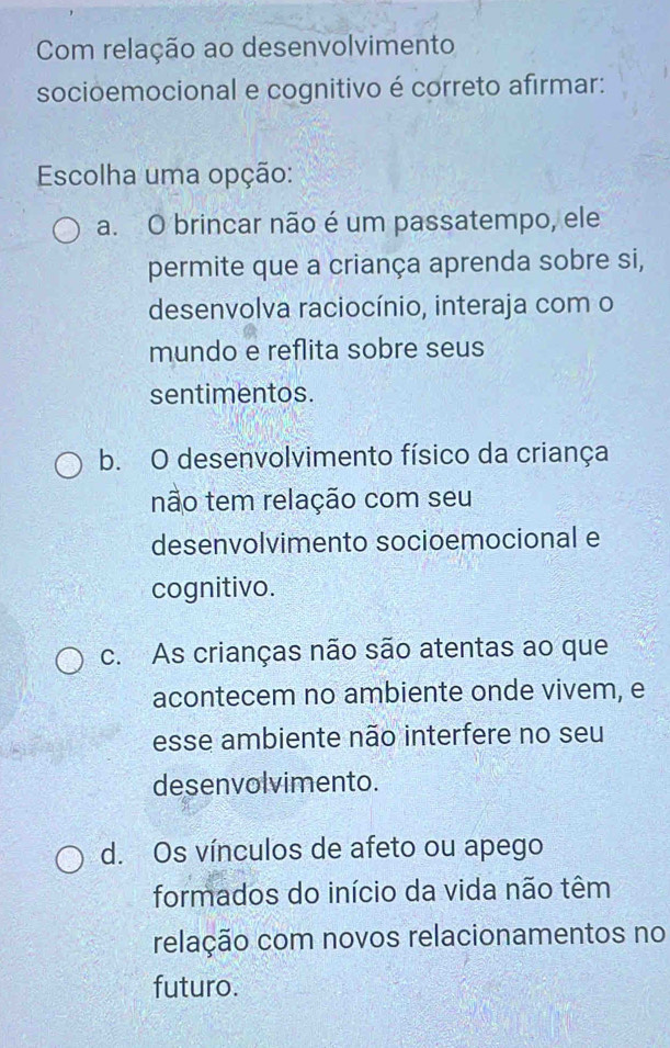 Com relação ao desenvolvimento
socioemocional e cognitivo é correto afirmar:
Escolha uma opção:
a. O brincar não é um passatempo, ele
permite que a criança aprenda sobre si,
desenvolva raciocínio, interaja com o
mundo e reflita sobre seus
sentimentos.
b. O desenvolvimento físico da criança
não tem relação com seu
desenvolvimento socioemocional e
cognitivo.
c. As crianças não são atentas ao que
acontecem no ambiente onde vivem, e
esse ambiente não interfere no seu
desenvolvimento.
d. Os vínculos de afeto ou apego
formados do início da vida não têm
relação com novos relacionamentos no
futuro.