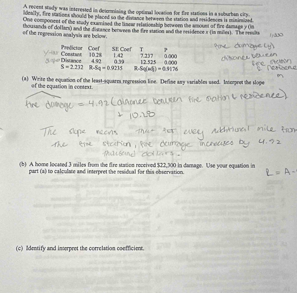 A recent study was interested in determining the optimal location for fire stations in a suburban city. 
Ideally, fire stations should be placed so the distance between the station and residences is minimized. 
One component of the study examined the linear relationship between the amount of fire damage y (in 
thousands of dollars) and the distance between the fire station and the residence x (in miles). The results 
of the regression analysis are below. 
Predictor Coef SE Coef T P 
Constant 10.28 1.42 7.237 0.000
Distance 4.92 0.39 12.525 0.000
S=2.232 R-Sq=0.9235 R- Sq(adj)=0.9176
(a) Write the equation of the least-squares regression line. Define any variables used. Interpret the slope 
of the equation in context. 
(b) A home located 3 miles from the fire station received $22,300 in damage. Use your equation in 
part (a) to calculate and interpret the residual for this observation. 
(c) Identify and interpret the correlation coefficient.