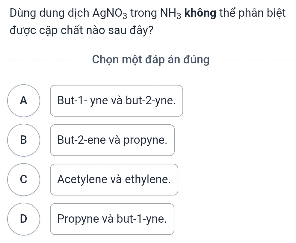 Dùng dung dịch AgNO_3 trong NH_3 không thể phân biệt
được cặp chất nào sau đây?
Chọn một đáp án đúng
A But -1 - yne và but -2 -yne.
B But -2 -ene và propyne.
C Acetylene và ethylene.
D Propyne và but -1 -yne.