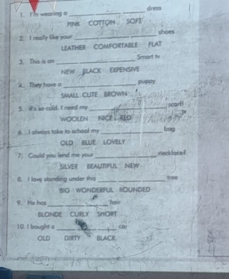 I'm wearing a _dress 
PINK COTTON SOFT 
2. I really like your. _shoes 
LEATHER COMFORTABLE FLAT 
3. This is an_ Smart iv 
NEW BLACK EXPENSIVE 
4. They have a _puppy 
SMALL CUTE BROWN 
5. it's so cold. I need my_ 
scarl 
WOOLEN NICE RED 
6. .. I always take to school my_ bog 
OLD BLUE LOVELY 
7 Could you lend me your _riecklace ? 
SILVER BEALITIFUL NEW 
8. I love standing under this _tree 
BIG WONDERFUL ROUNDED 
_ 
9. He has hair 
BLONDE CURLY SMORT 
10.I bought a _Car 
OLD DIrTy BLACK