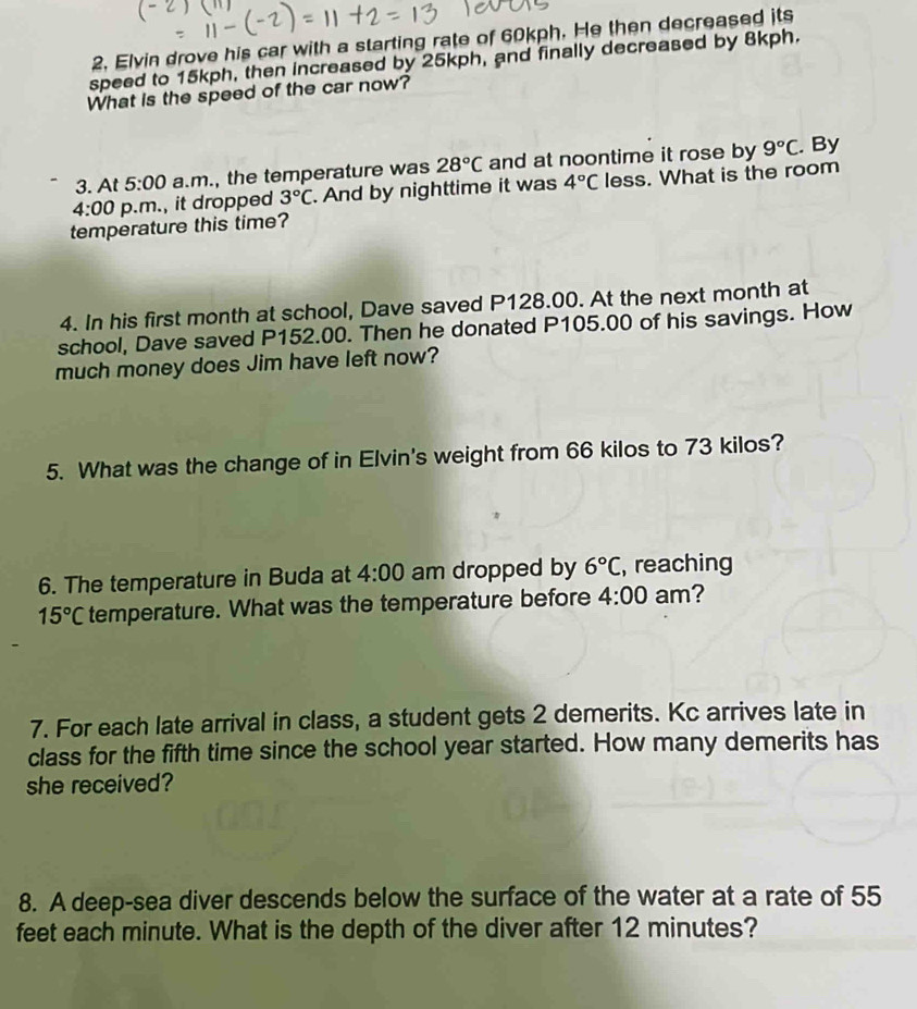 Elvin drove his car with a starting rate of 60kph. He then decreased its 
speed to 15kph, then increased by 25kph, and finally decreased by 8kph. 
What is the speed of the car now? 
3. At 5:00 a.m., the temperature was 28°C and at noontime it rose by 9°C. By 
4:00 p.m., it dropped 3°C. And by nighttime it was 4°C less. What is the room 
temperature this time? 
4. In his first month at school, Dave saved P128.00. At the next month at 
school, Dave saved P152.00. Then he donated P105.00 of his savings. How 
much money does Jim have left now? 
5. What was the change of in Elvin's weight from 66 kilos to 73 kilos? 
6. The temperature in Buda at 4:00 am dropped by 6°C , reaching
15°C temperature. What was the temperature before 4:00 am? 
7. For each late arrival in class, a student gets 2 demerits. Kc arrives late in 
class for the fifth time since the school year started. How many demerits has 
she received? 
8. A deep-sea diver descends below the surface of the water at a rate of 55
feet each minute. What is the depth of the diver after 12 minutes?