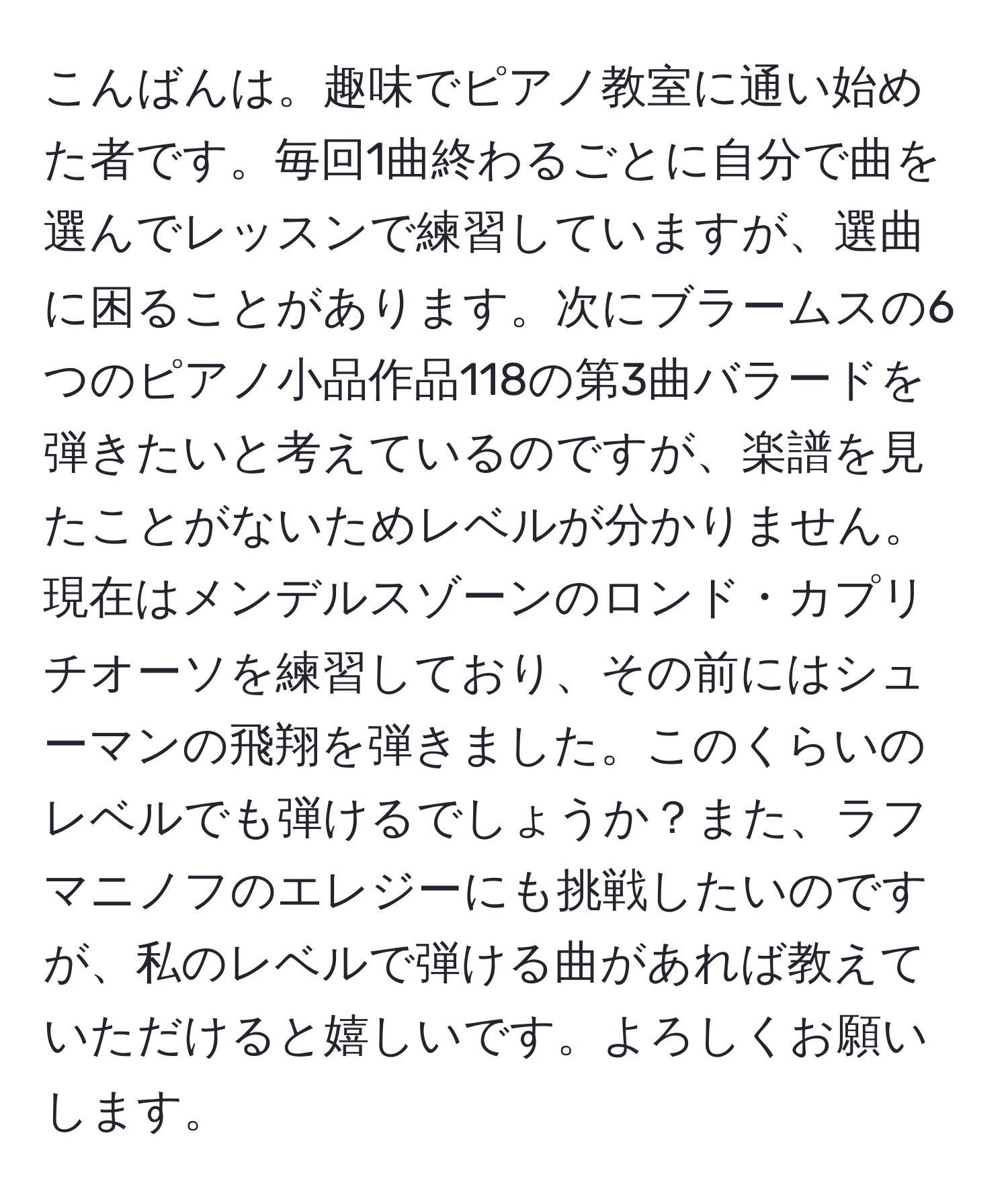 こんばんは。趣味でピアノ教室に通い始めた者です。毎回1曲終わるごとに自分で曲を選んでレッスンで練習していますが、選曲に困ることがあります。次にブラームスの6つのピアノ小品作品118の第3曲バラードを弾きたいと考えているのですが、楽譜を見たことがないためレベルが分かりません。現在はメンデルスゾーンのロンド・カプリチオーソを練習しており、その前にはシューマンの飛翔を弾きました。このくらいのレベルでも弾けるでしょうか？また、ラフマニノフのエレジーにも挑戦したいのですが、私のレベルで弾ける曲があれば教えていただけると嬉しいです。よろしくお願いします。