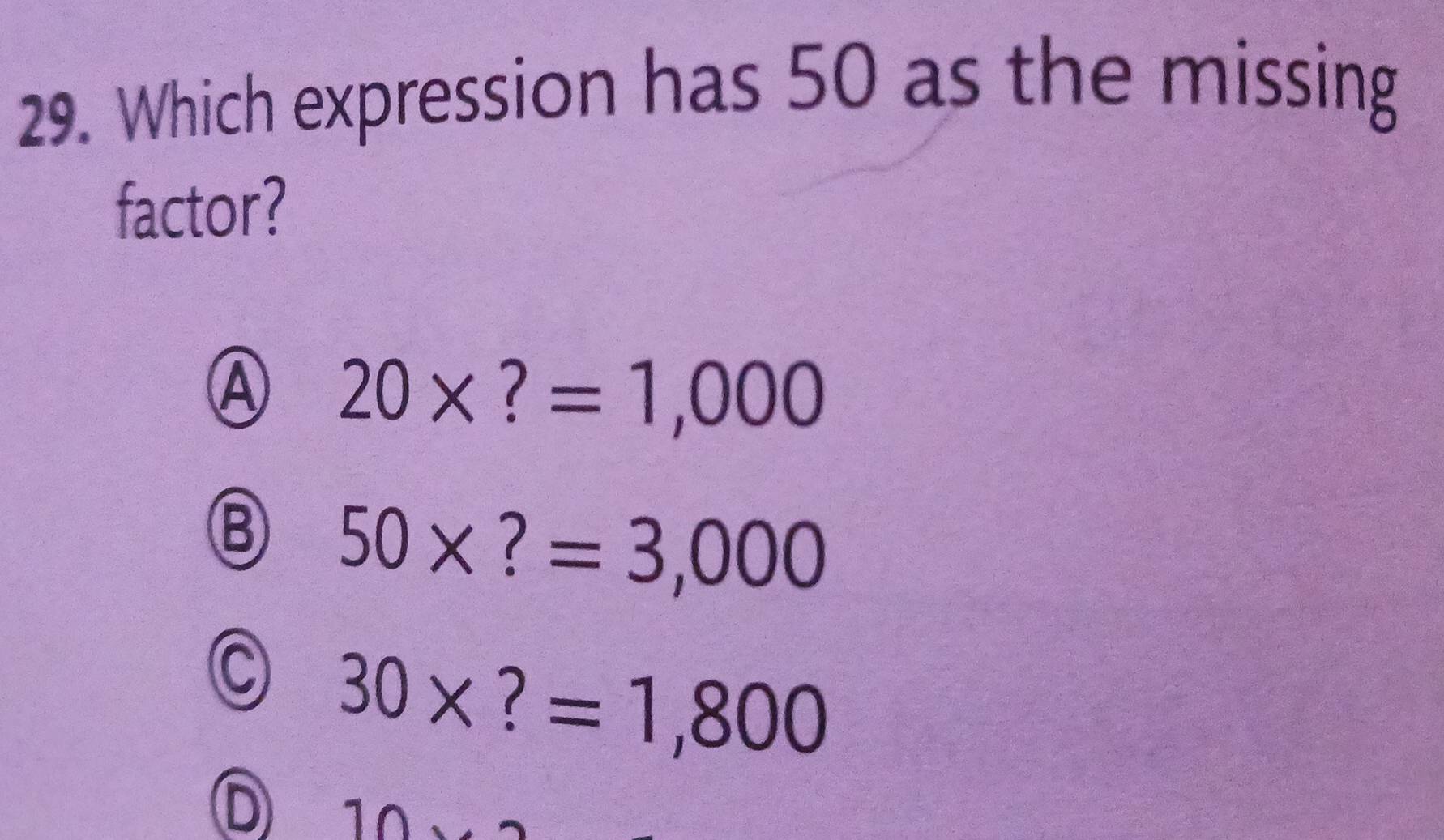 Which expression has 50 as the missing
factor?
④ 20* ?=1,000
⑧ 50* ?=3,000
C 30* ?=1,800
D 10