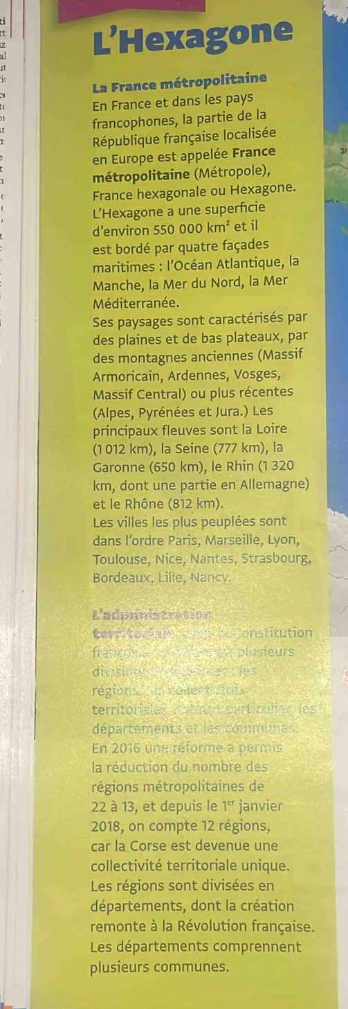 L’Hexagone 
La France métropolitaine 
En France et dans les pays 
francophones, la partie de la 
République française localisée 
en Europe est appelée France 
métropolitaine (Métropole), 
France hexagonale ou Hexagone. 
L’Hexagone a une superficie 
d'environ 550000km^2 et il 
est bordé par quatre façades 
maritimes : l’Océan Atlantique, la 
Manche, la Mer du Nord, la Mer 
Méditerranée. 
Ses paysages sont caractérisés par 
des plaines et de bas plateaux, par 
des montagnes anciennes (Massif 
Armoricain, Ardennes, Vosges, 
Massif Central) ou plus récentes 
(Alpes, Pyrénées et Jura.) Les 
principaux fleuves sont la Loire 
(1 012 km), la Seine (777 km), la 
Garonne (650 km), le Rhin (1 320
km, dont une partie en Allemagne) 
et le Rhône (812 km). 
Les villes les plus peuplées sont 
dans I’ordre Paris, Marseille, Lyon, 
Toulouse, Nice, Nantes, Strasbourg, 
Bordeaux, Lille, Nancy. 
L'administration 
territariale Coechc Constitution 
françne e en an plusieurs 
divisinan sr dnganien t les 
régions,dun colectiaites 
territoriales estauit particulien, les 
départements et les communes. 
En 2016 une réforme a permis 
la réduction du nombre des 
régions métropolitaines de
22 à 13, et depuis le 1^(er) janvier 
2018, on compte 12 régions, 
car la Corse est devenue une 
collectivité territoriale unique. 
Les régions sont divisées en 
départements, dont la création 
remonte à la Révolution française. 
Les départements comprennent 
plusieurs communes.