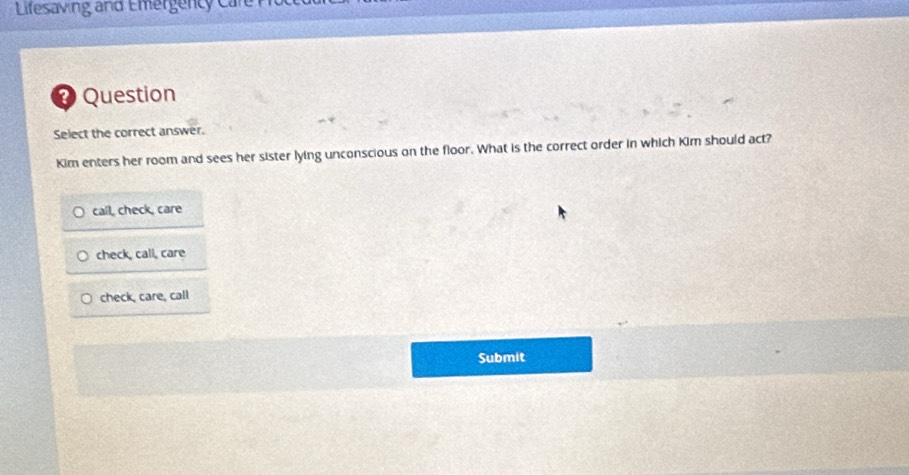 Lifesaving and Emergency ca
Question
Select the correct answer.
Kim enters her room and sees her sister lying unconscious on the floor. What is the correct order in which Kim should act?
call, check, care
check, call, care
check, care, call
Submit