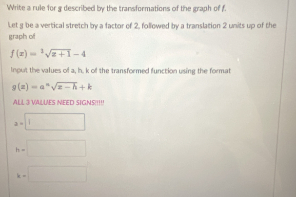 Write a rule for g described by the transformations of the graph of f.
Let g be a vertical stretch by a factor of 2, followed by a translation 2 units up of the
graph of
f(x)=^3sqrt(x+1)-4
Input the values of a, h, k of the transformed function using the format
g(x)=a^nsqrt(x-h)+k
ALL 3 VALUES NEED SIGNS!!!!!
a=□
h=□
k=□